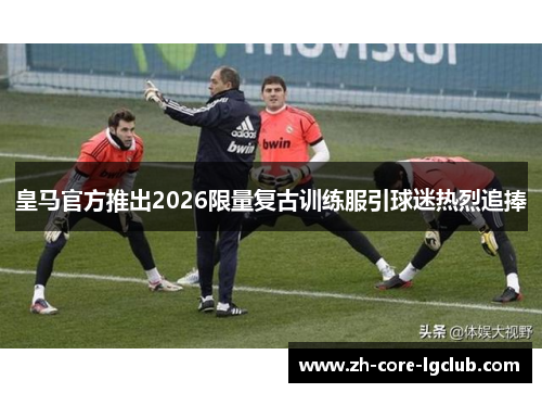 皇马官方推出2026限量复古训练服引球迷热烈追捧