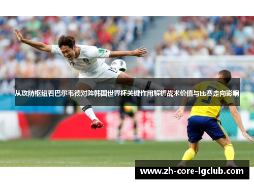 从攻防枢纽看巴尔韦德对阵韩国世界杯关键作用解析战术价值与比赛走向影响
