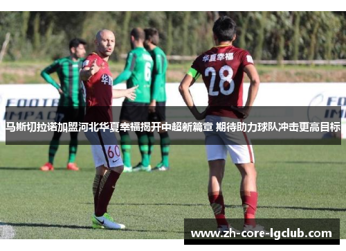 马斯切拉诺加盟河北华夏幸福揭开中超新篇章 期待助力球队冲击更高目标 马斯切拉诺加盟河北华夏幸福揭开中超新篇章 期待助力球队冲击更高目标