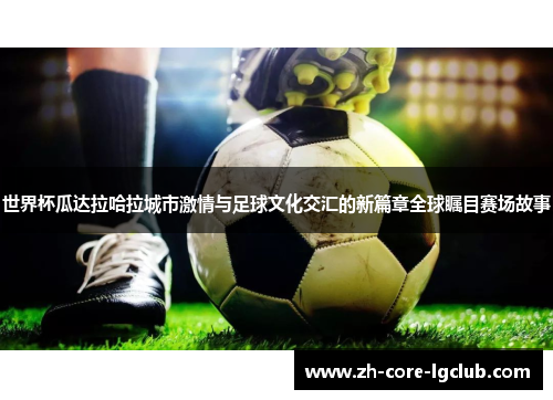 世界杯瓜达拉哈拉城市激情与足球文化交汇的新篇章全球瞩目赛场故事 世界杯瓜达拉哈拉城市激情与足球文化交汇的新篇章全球瞩目赛场故事