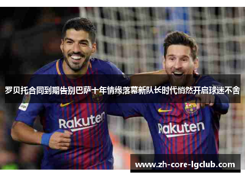 罗贝托合同到期告别巴萨十年情缘落幕新队长时代悄然开启球迷不舍