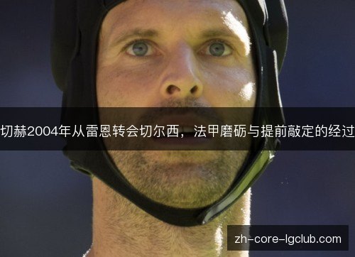 切赫2004年从雷恩转会切尔西,法甲磨砺与提前敲定的经过 切赫2004年从雷恩转会切尔西,法甲磨砺与提前敲定的经过